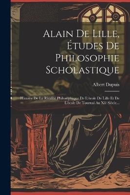 Alain De Lille, Études De Philosophie Scholastique: Histoire De La Rivalité Philosophique De L'école De Lille Et De L'école De Tournai Au Xiè Siècle... - Albert Dupuis - cover