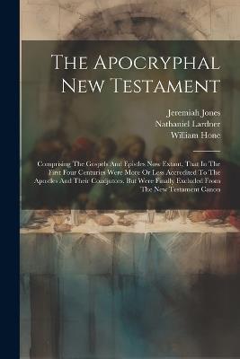 The Apocryphal New Testament: Comprising The Gospels And Epistles Now Extant, That In The First Four Centuries Were More Or Less Accredited To The Apostles And Their Coadjutors, But Were Finally Excluded From The New Testament Canon - William Hone,Jeremiah Jones,William Wake - cover