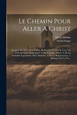 Le Chemin Pour Aller A Christ: Compris En Neuf Petits Traités, Reduits Ici En Huit.&. Livre I & Ii De La Vraye Repentance. 2. De La Sainte Priere. 3. De La Veritable Equanimité, Dit L'abandon. 4. De La Regeneration. 5. Dialogue De La Vie... - Jakob Böhme,Schlechtiger - cover