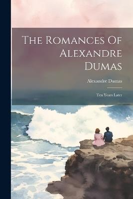 The Romances Of Alexandre Dumas: Ten Years Later - Alexandre Dumas - cover