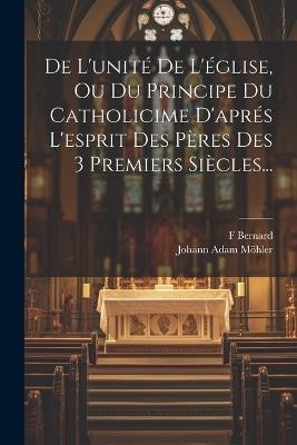 De L'unité De L'église, Ou Du Principe Du Catholicime D'aprés L'esprit Des Pères Des 3 Premiers Siècles... - Johann Adam Möhler,F Bernard - cover