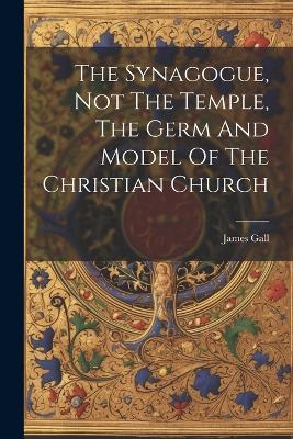 The Synagogue, Not The Temple, The Germ And Model Of The Christian Church - James Gall - cover