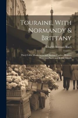 Touraine, With Normandy & Brittany: Their Celtic Monuments and Ancient Castles, Pleasant Watering-Places and Rocky Islands - Charles Bertram Black - cover