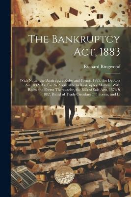 The Bankruptcy Act, 1883: With Notes, the Bankruptcy Rules and Forms, 1883, the Debtors Act, 1869, So Far As Applicable to Bankruptcy Matters, With Rules and Forms Thereunder, the Bills of Sale Acts, 1878 & 1882, Board of Trade Circulars and Forms, and Li - Richard Ringwood - cover