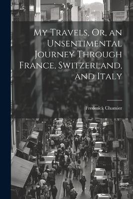 My Travels, Or, an Unsentimental Journey Through France, Switzerland, and Italy - Frederick Chamier - cover