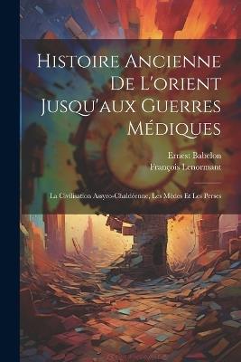Histoire Ancienne De L'orient Jusqu'aux Guerres Médiques: La Civilisation Assyro-Chaldéenne, Les Mèdes Et Les Perses - Ernest Babelon,François Lenormant - cover