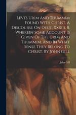 Levi's Urim And Thummim Found With Christ. A Discourse On Deut. Xxxiii. 8. Wherein Some Account Is Given Of The Urim And Thummim, And In What Sense They Belong To Christ. By John Gill