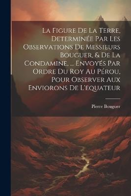 La Figure De La Terre, Determinée Par Les Observations De Messieurs Bouguer, & De La Condamine, ... Envoyés Par Ordre Du Roy Au Pérou, Pour Observer Aux Enviorons De L'equateur - Pierre Bouguer - cover