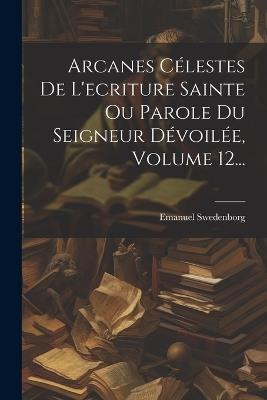 Arcanes Célestes De L'ecriture Sainte Ou Parole Du Seigneur Dévoilée, Volume 12... - Emanuel Swedenborg - cover