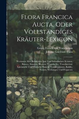 Flora Francica Aucta, Oder Vollständiges Kräuter-lexicon: Worinnen Aller Bekannten Aus- Und Inländischen Kräuter, Bäume, Stauden, Blumen, Wurzeln Etc. Verschiedene Lateinisch- Und Deutsche Namen, Temperamente, Kräfte, Nutzen, Wirkungen Und Präparata - cover