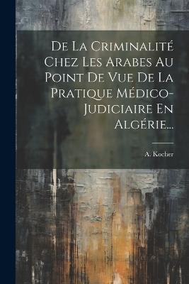 De La Criminalité Chez Les Arabes Au Point De Vue De La Pratique Médico-judiciaire En Algérie... - A Kocher - cover