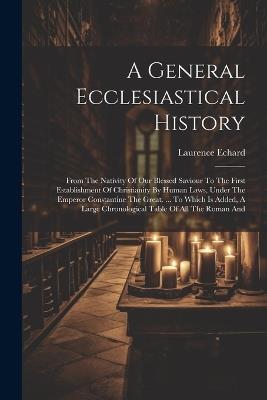 A General Ecclesiastical History: From The Nativity Of Our Blessed Saviour To The First Establishment Of Christianity By Human Laws, Under The Emperor Constantine The Great. ... To Which Is Added, A Large Chronological Table Of All The Roman And - Laurence Echard - cover