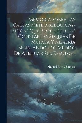 Memoria Sobre Las Causas Meteorológicas-físicas Que Producen Las Constantes Sequías De Murcia Y Almería Señalando Los Medios De Atenuar Sus Efectos... - cover