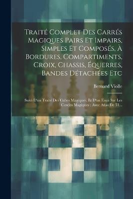 Traité Complet Des Carrés Magiques Pairs Et Impairs, Simples Et Composés, À Bordures, Compartiments, Croix, Chassis, Équerres, Bandes Détachées Etc: Suivi D'un Traité Des Cubes Magiques, Et D'un Essai Sur Les Cercles Magiques: Avec Atlas De 51... - Bernard Violle - cover