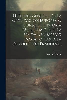 Historia General De La Civilización Europea Ó Curso De Historia Moderna Desde La Caída Del Imperio Romano Hasta La Revolución Francesa... - François Guizot - cover