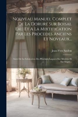 Nouveau Manuel Complet De La Dorure Sur Boisal Eau Et A La Mixtification Par Les Procedes Anciens Et Noveaux...: Suivi De La Fabrication Des Peintures Laquees Sur Meubles El Sur Sieges... - Jean-Yves Saulou - cover