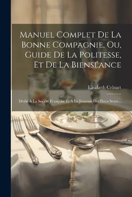 Manuel Complet De La Bonne Compagnie, Ou, Guide De La Politesse, Et De La Bienséance: Dédié À La Société Française Et À La Jeunesse Des Deux Sexes... - Elisabeth Celnart - cover