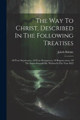 The Way To Christ, Described In The Following Treatises: Of True Repentance, Of True Resignation, Of Regeneration, Of The Super-sensual Life, Written In The Year 1622 - Jakob Böhme - cover