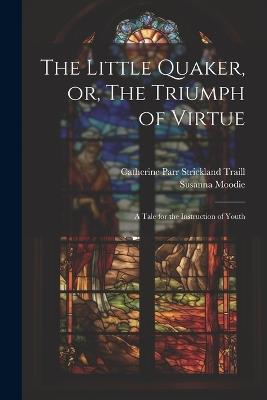 The Little Quaker, or, The Triumph of Virtue: A Tale for the Instruction of Youth - Susanna Moodie,Catherine Parr Strickland Traill - cover