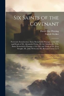 Six Saints of the Covenant: Foreword. Introduction. Some Remarkable Passages of the Life and Death of Mr. Alexander Peden. 3D. Ed. Edinburgh, 1728. Some Remarkable Passages of the Life and Death of Mr. John Semple, Mr. John Welwood, Mr. Richard Cameron. E - David Hay Fleming,Patrick Walker - cover