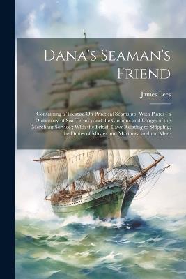 Dana's Seaman's Friend: Containing a Treatise On Practical Seamship, With Plates; a Dictionary of Sea Terms; and the Customs and Usages of the Merchant Service; With the British Laws Relating to Shipping, the Duties of Master and Mariners, and the Merc - James Lees - cover