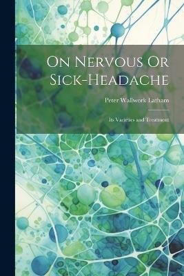 On Nervous Or Sick-Headache: Its Varieties and Treatment - Peter Wallwork Latham - cover