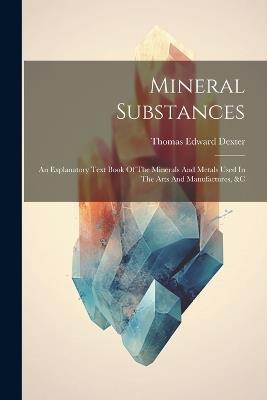 Mineral Substances: An Explanatory Text Book Of The Minerals And Metals Used In The Arts And Manufactures, &c - Thomas Edward Dexter - cover