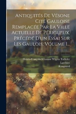 Antiquités De Vésone Cité Gauloise Remplacée Par La Ville Actuelle De Périgueux, Précédé D'un Essai Sur Les Gaulois, Volume 1... - Henry-François-Athanase Wlgr Taillefer,Larchier,Rougnard - cover