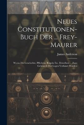 Neues Constitutionen-buch Der ... Frey-maurer: Worin Die Geschichte, Pflichten, Reguln Etc. Derselben ... Zum Gebrauch Der Logen Verfasset Worden - James Anderson - cover