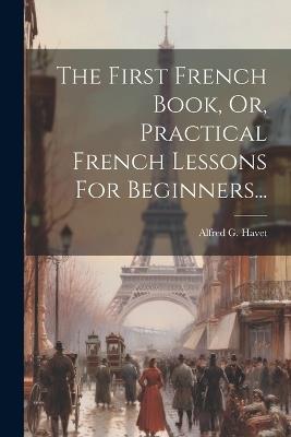 The First French Book, Or, Practical French Lessons For Beginners... - Alfred G Havet - cover