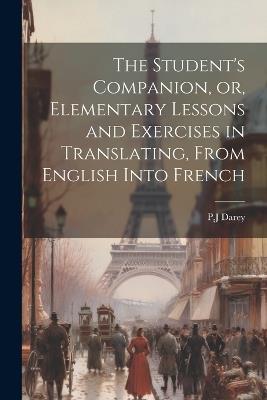 The Student's Companion, or, Elementary Lessons and Exercises in Translating, From English Into French - Pj Darey - cover