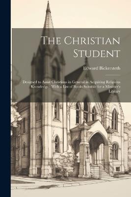 The Christian Student: Designed to Assist Christians in General in Acquiring Religious Knowledge; With a List of Books Suitable for a Minister's Library - Edward Bickersteth - cover