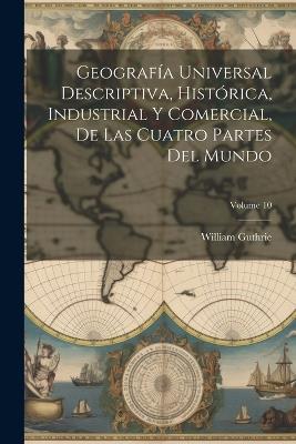 Geografía Universal Descriptiva, Histórica, Industrial Y Comercial, De Las Cuatro Partes Del Mundo; Volume 10 - William Guthrie - cover