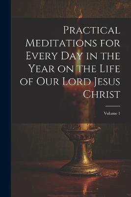 Practical Meditations for Every day in the Year on the Life of Our Lord Jesus Christ; Volume 1 - Anonymous - cover