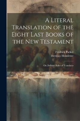A Literal Translation of the Eight Last Books of the New Testament: On Definite Rules of Translatio - Fredrick Parker,Herman Heinfetter - cover