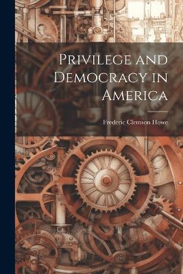 Privilege and Democracy in America - Frederic Clemson Howe - cover