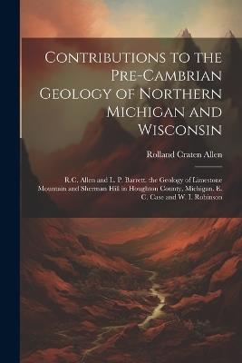 Contributions to the Pre-Cambrian Geology of Northern Michigan and Wisconsin: R.C. Allen and L. P. Barrett. the Geology of Limestone Mountain and Sherman Hill in Houghton County, Michigan. E. C. Case and W. I. Robinson - Rolland Craten Allen - cover