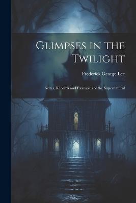Glimpses in the Twilight: Notes, Records and Examples of the Supernatural - Frederick George Lee - cover