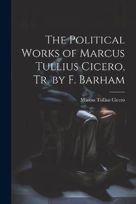 The Political Works of Marcus Tullius Cicero, Tr. by F. Barham - Marcus Tullius Cicero - cover