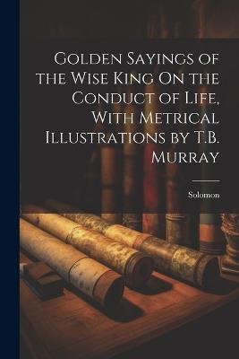 Golden Sayings of the Wise King On the Conduct of Life, With Metrical Illustrations by T.B. Murray - Solomon - cover