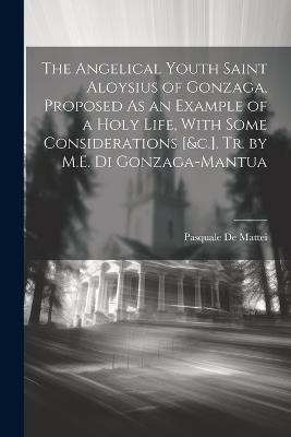 The Angelical Youth Saint Aloysius of Gonzaga, Proposed As an Example of a Holy Life, With Some Considerations [&c.]. Tr. by M.E. Di Gonzaga-Mantua - Pasquale De Mattei - cover