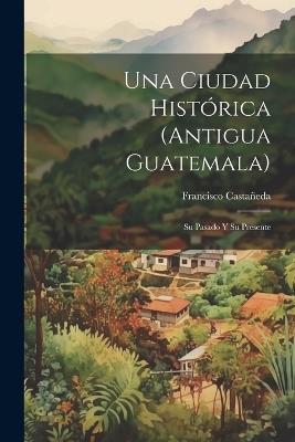 Una Ciudad Histórica (Antigua Guatemala): Su Pasado Y Su Presente - Francisco Castañeda - cover
