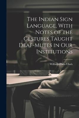 The Indian Sign Language, With Notes of the Gestures Taught Deaf-Mutes in Our Institutions - William Philo Clark - cover