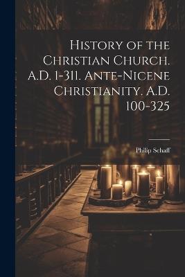 History of the Christian Church. A.D. 1-311. Ante-Nicene Christianity. A.D. 100-325 - Philip Schaff - cover