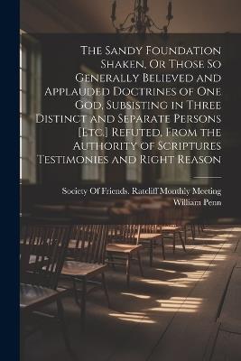 The Sandy Foundation Shaken, Or Those So Generally Believed and Applauded Doctrines of One God, Subsisting in Three Distinct and Separate Persons [Etc.] Refuted, From the Authority of Scriptures Testimonies and Right Reason - William Penn - cover