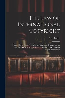 The Law of International Copyright: Between England and France in Literature, the Drama, Music, and the Fine Arts, Analysed and Explained ... the Whole in English and French - Peter Burke - cover