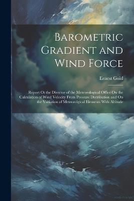 Barometric Gradient and Wind Force: Report Ot the Director of the Meteorological Office On the Calculation of Wind Velocity From Pressure Distribution and On the Variation of Meteorolgical Elements With Altitude - Ernest Gold - cover