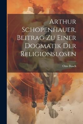 Arthur Schopenhauer, Beitrag Zu Einer Dogmatik Der Religionslosen - Otto Busch - cover