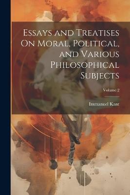 Essays and Treatises On Moral, Political, and Various Philosophical Subjects; Volume 2 - Immanuel Kant - cover