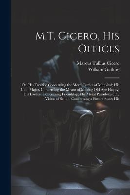 M.T. Cicero, His Offices: Or, His Treatise Concerning the Moral Duties of Mankind; His Cato Major, Concerning the Means of Making Old Age Happy; His Laelius, Concerning Friendship; His Moral Paradoxes; the Vision of Scipio, Concerning a Future State; His - Marcus Tullius Cicero,William Guthrie - cover